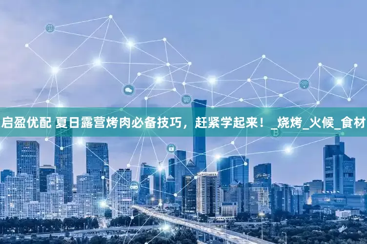 启盈优配 夏日露营烤肉必备技巧，赶紧学起来！_烧烤_火候_食材
