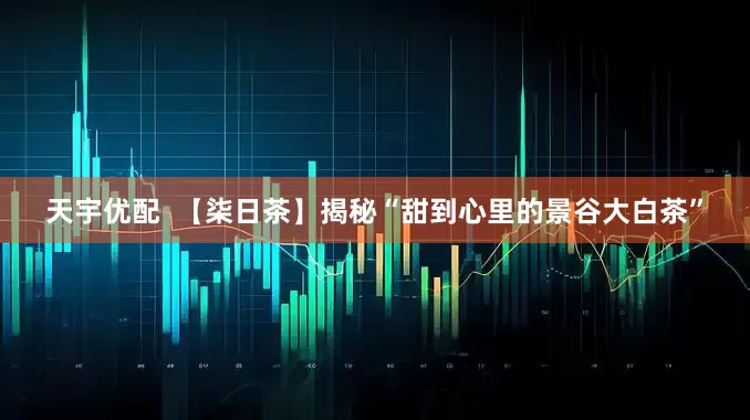 天宇优配  【柒日茶】揭秘“甜到心里的景谷大白茶”