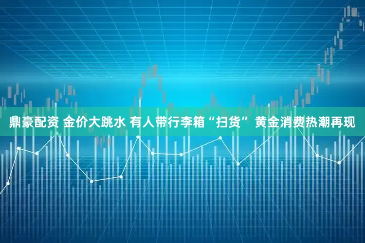 鼎豪配资 金价大跳水 有人带行李箱“扫货” 黄金消费热潮再现