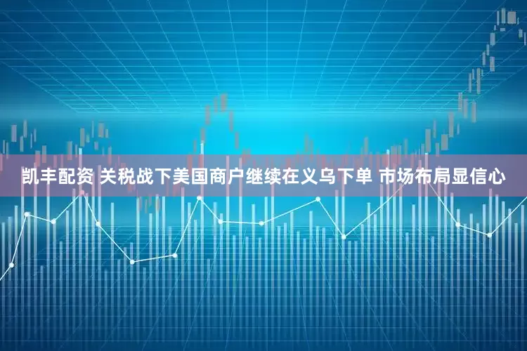 凯丰配资 关税战下美国商户继续在义乌下单 市场布局显信心