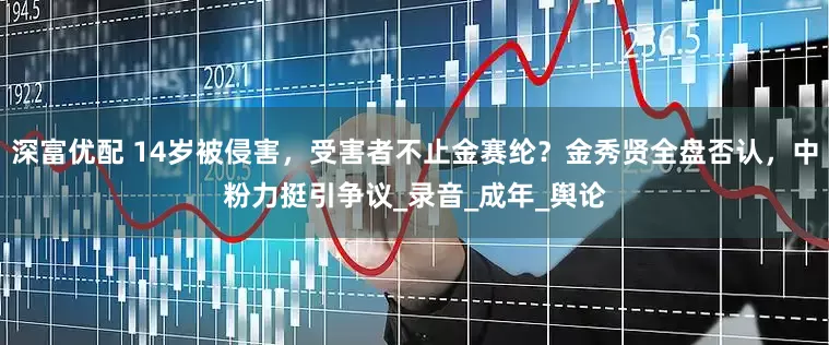深富优配 14岁被侵害，受害者不止金赛纶？金秀贤全盘否认，中粉力挺引争议_录音_成年_舆论