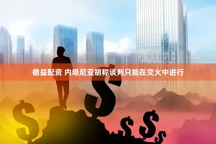 德益配资 内塔尼亚胡称谈判只能在交火中进行