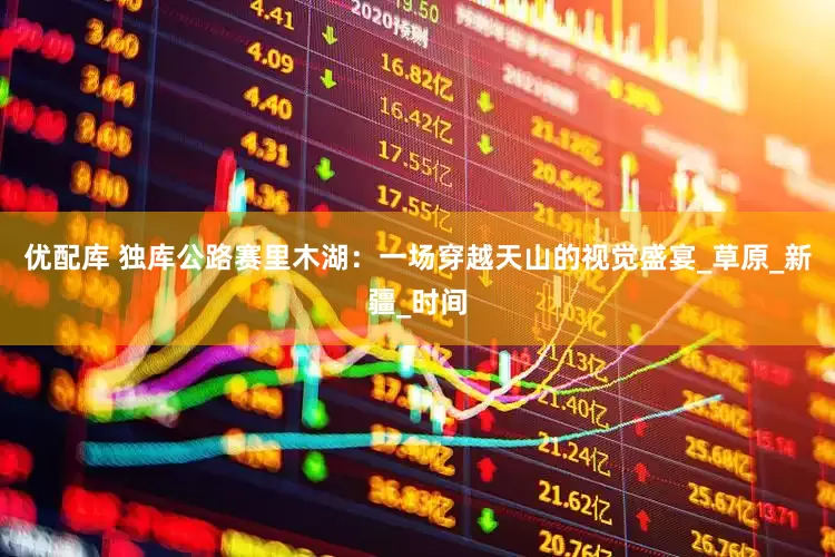 优配库 独库公路赛里木湖：一场穿越天山的视觉盛宴_草原_新疆_时间