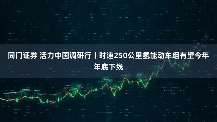同门证券 活力中国调研行丨时速250公里氢能动车组有望今年年底下线