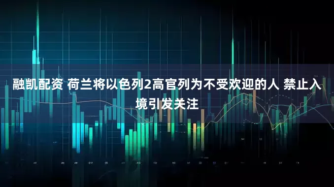 融凯配资 荷兰将以色列2高官列为不受欢迎的人 禁止入境引发关注
