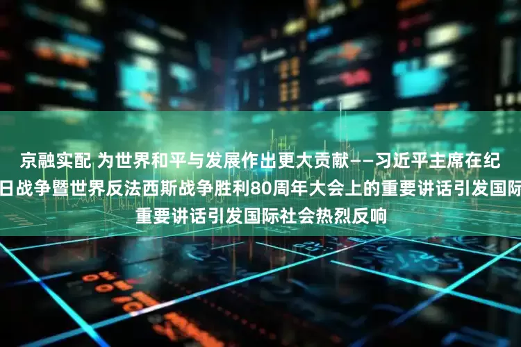 京融实配 为世界和平与发展作出更大贡献——习近平主席在纪念中国人民抗日战争暨世界反法西斯战争胜利80周年大会上的重要讲话引发国际社会热烈反响