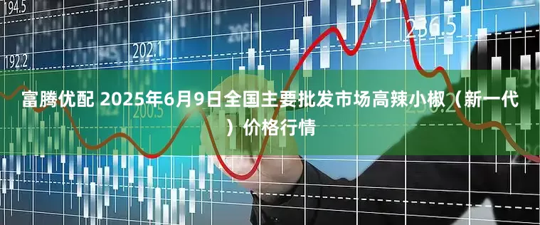 富腾优配 2025年6月9日全国主要批发市场高辣小椒（新一代）价格行情