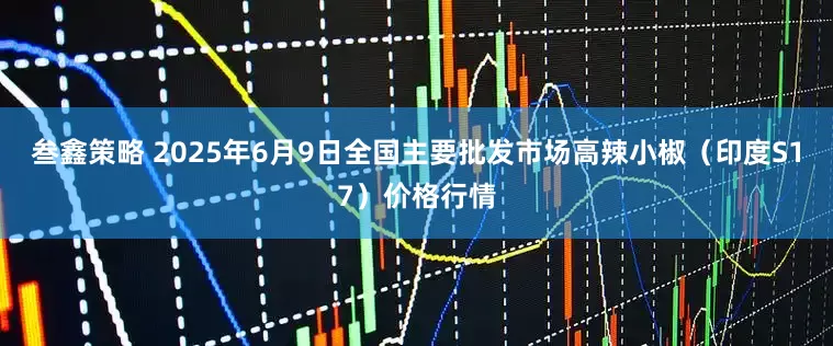 叁鑫策略 2025年6月9日全国主要批发市场高辣小椒（印度S17）价格行情