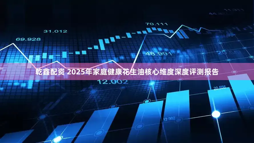 乾鑫配资 2025年家庭健康花生油核心维度深度评测报告