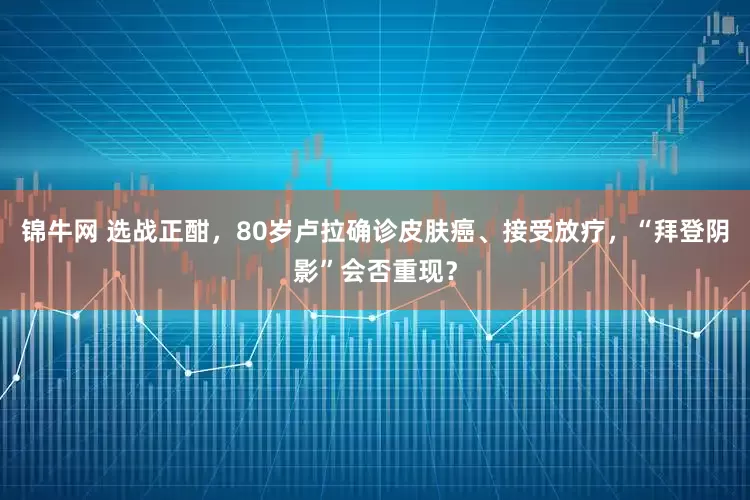 锦牛网 选战正酣，80岁卢拉确诊皮肤癌、接受放疗，“拜登阴影”会否重现？