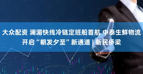 大众配资 澜湄快线冷链定班船首航 中泰生鲜物流开启“朝发夕至”新通道 | 新民侨梁