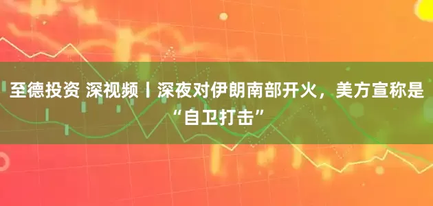 至德投资 深视频丨深夜对伊朗南部开火，美方宣称是“自卫打击”