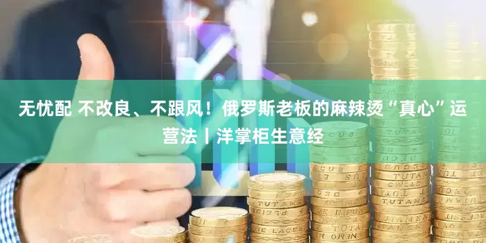 无忧配 不改良、不跟风！俄罗斯老板的麻辣烫“真心”运营法丨洋掌柜生意经